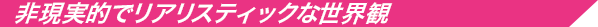非現実的でリアリスティックな世界観